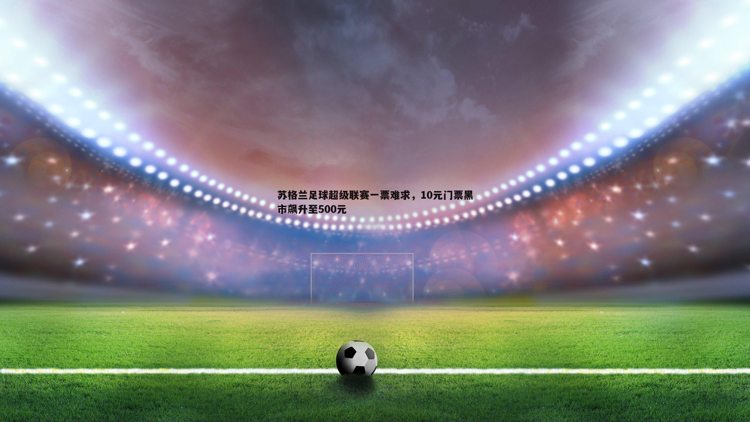 苏格兰足球超级联赛一票难求，10元门票黑市飙升至500元