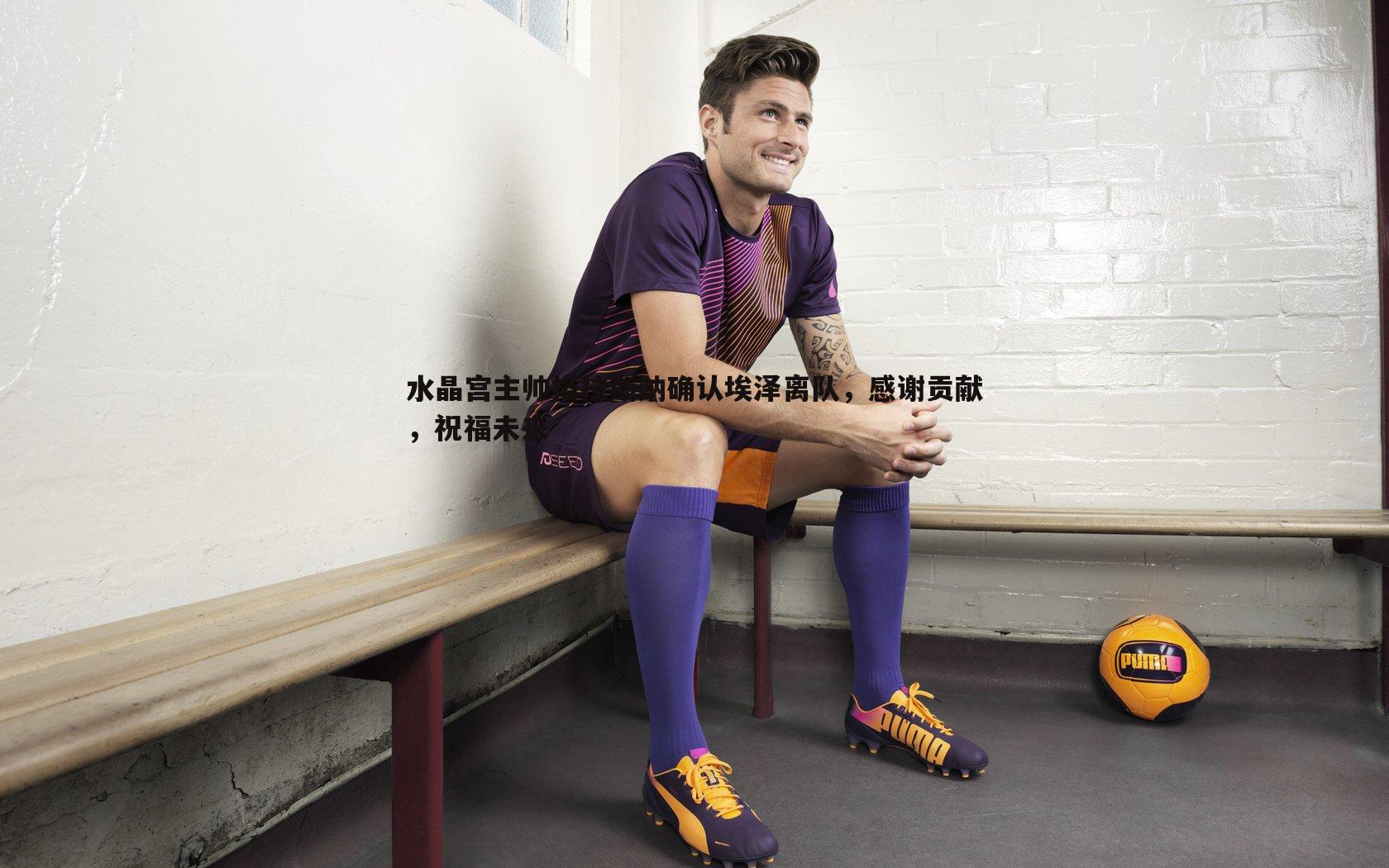 水晶宫主帅格拉斯纳确认埃泽离队,感谢贡献,祝福未来